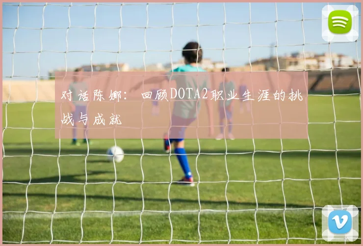 对话陈娜：回顾DOTA2职业生涯的挑战与成就