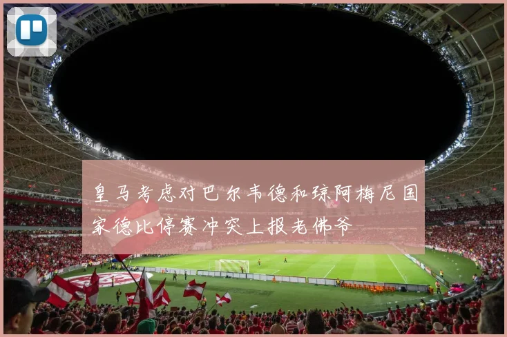 皇马考虑对巴尔韦德和琼阿梅尼国家德比停赛冲突上报老佛爷