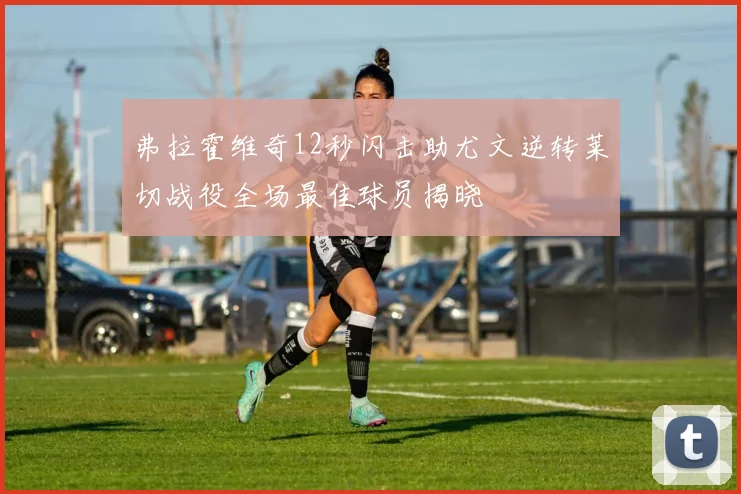弗拉霍维奇12秒闪击助尤文逆转莱切战役全场最佳球员揭晓