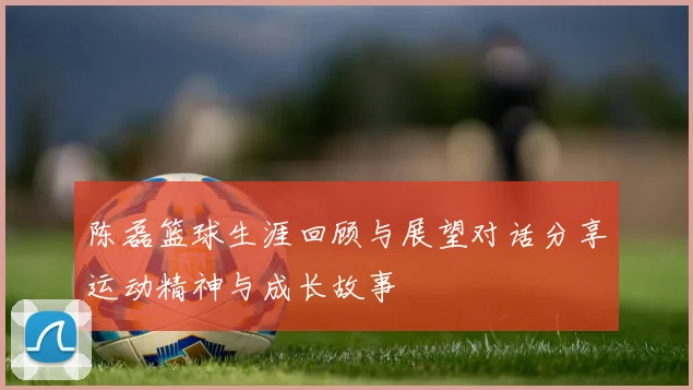 陈磊篮球生涯回顾与展望对话分享运动精神与成长故事