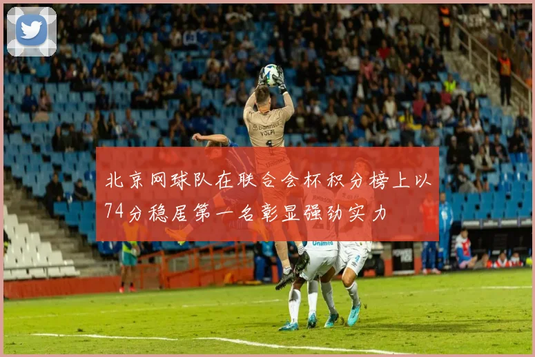 北京网球队在联合会杯积分榜上以74分稳居第一名彰显强劲实力