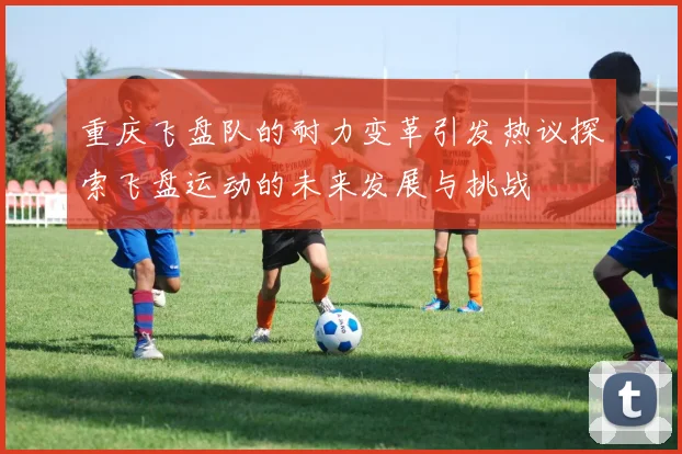 重庆飞盘队的耐力变革引发热议探索飞盘运动的未来发展与挑战