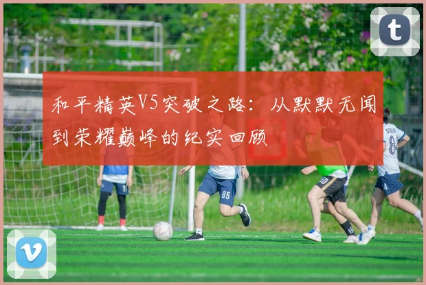 和平精英V5突破之路：从默默无闻到荣耀巅峰的纪实回顾