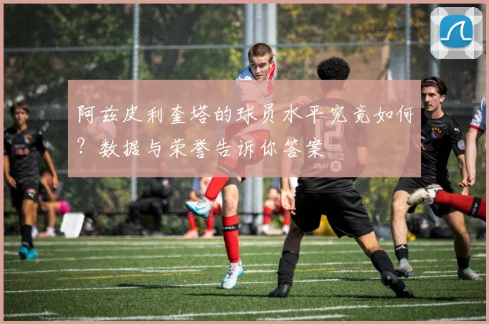 阿兹皮利奎塔的球员水平究竟如何？数据与荣誉告诉你答案