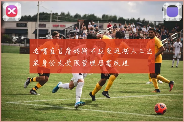 名嘴直言詹姆斯不应重返湖人三当家身份太受限管理层需改进