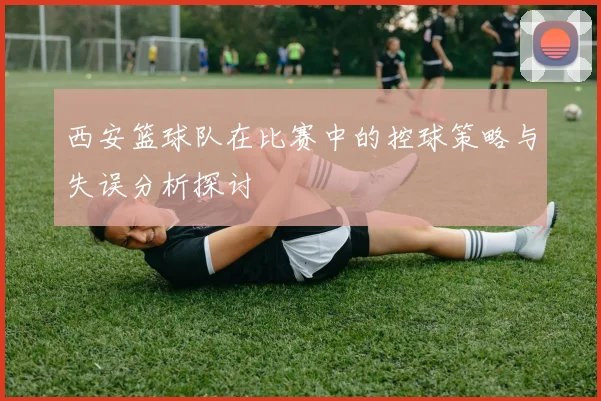 西安篮球队在比赛中的控球策略与失误分析探讨