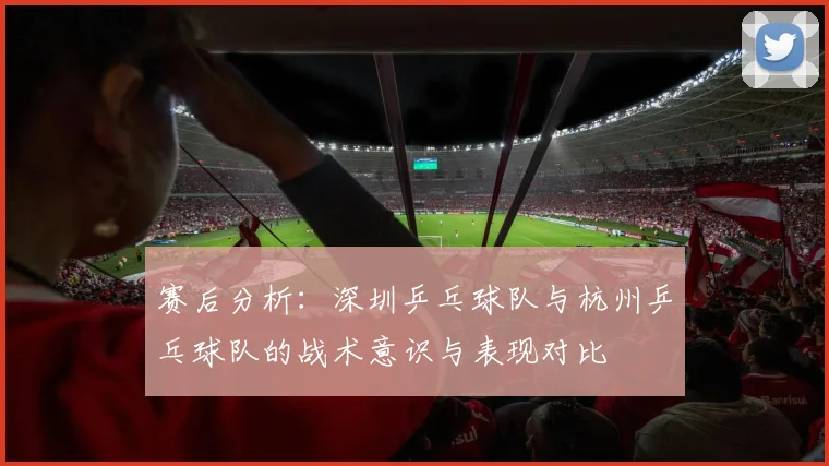 赛后分析：深圳乒乓球队与杭州乒乓球队的战术意识与表现对比