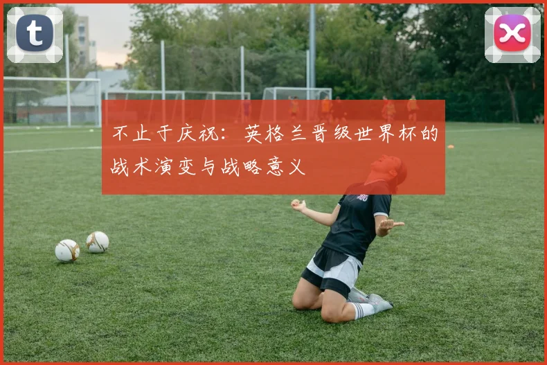 不止于庆祝：英格兰晋级世界杯的战术演变与战略意义