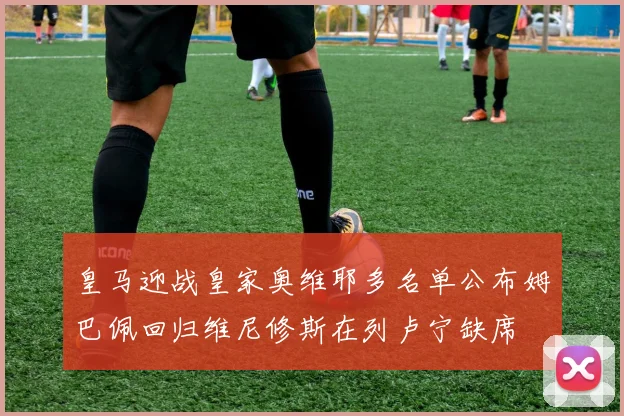 皇马迎战皇家奥维耶多名单公布姆巴佩回归维尼修斯在列卢宁缺席